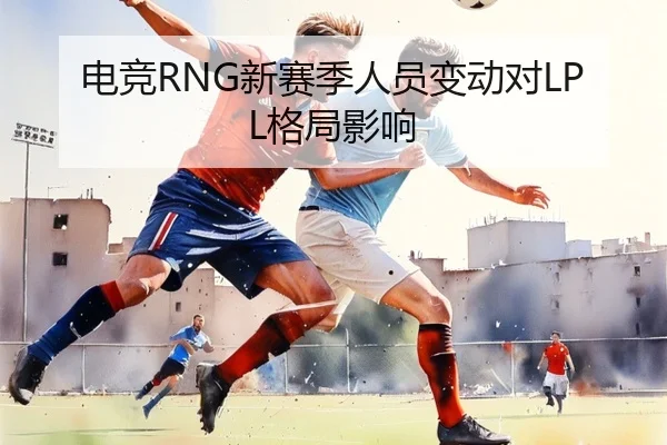 电竞RNG新赛季人员变动对LPL格局影响